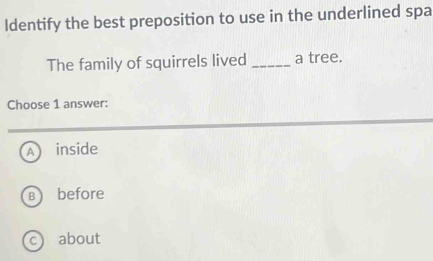 Identify the best preposition to use in the underlined spa
The family of squirrels lived _a tree.
Choose 1 answer:
A ) inside
Bbefore
c about