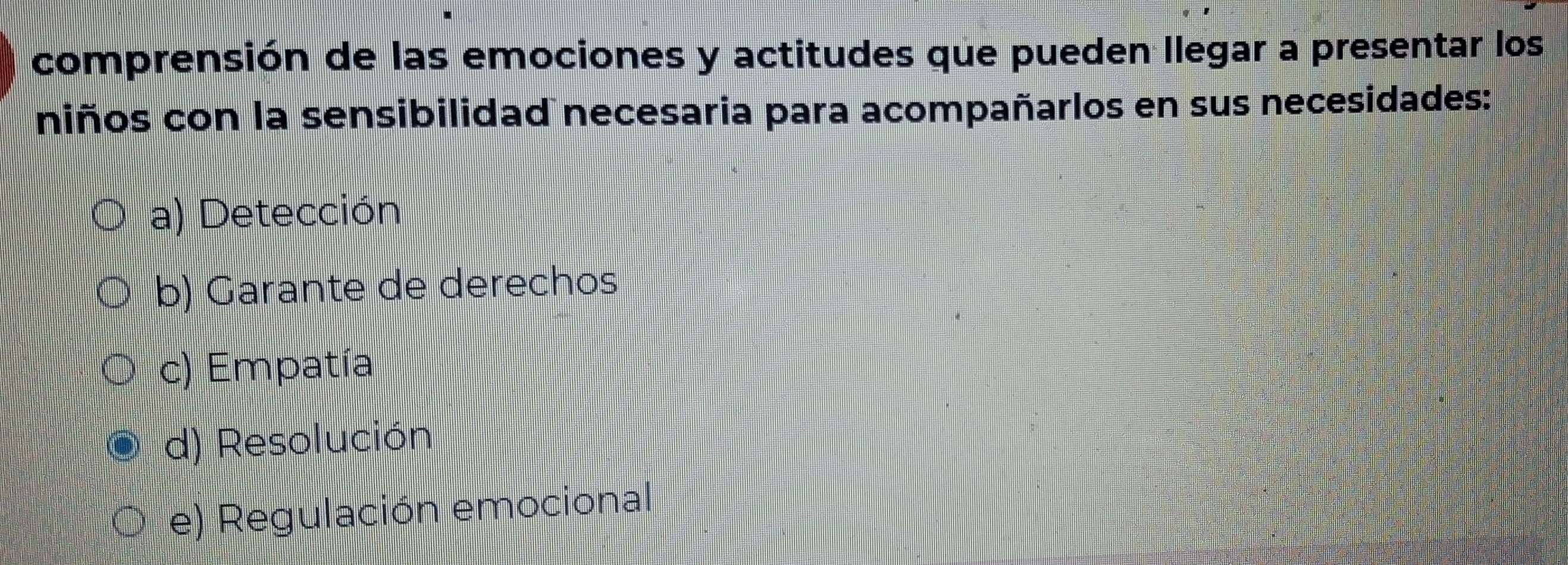 comprensión de las emociones y actitudes que pueden llegar a presentar los
niños con la sensibilidad necesaria para acompañarlos en sus necesidades:
a) Detección
b) Garante de derechos
c) Empatía
d) Resolución
e) Regulación emocional