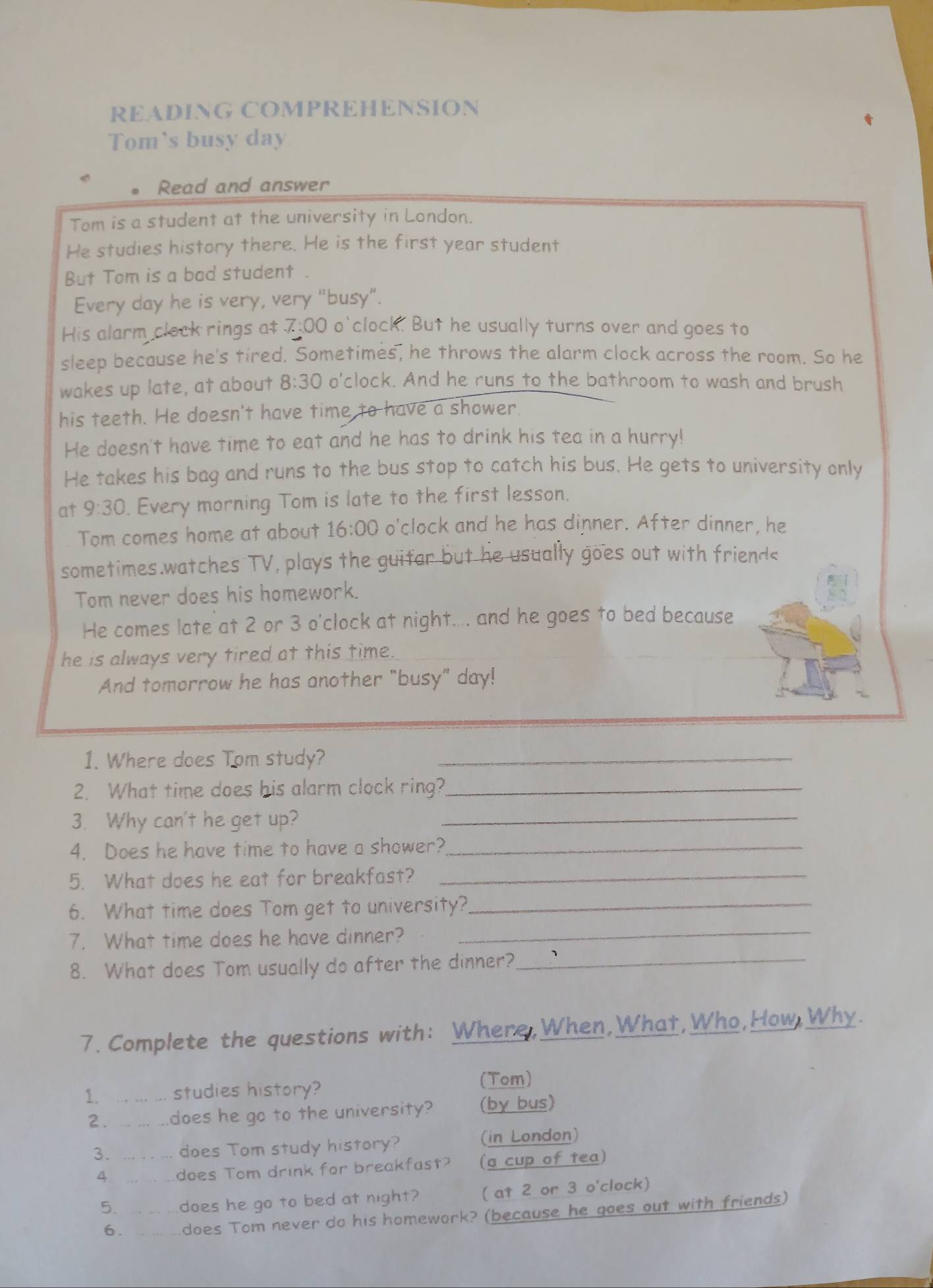 READING COMPREHENSION 
Tom's busy day
Read and answer 
Tom is a student at the university in London. 
He studies history there. He is the first year student 
But Tom is a bad student . 
Every day he is very, very "busy”. 
His alarm clock rings a $ 7:00 o'clock. But he usually turns over and goes to 
sleep because he's tired. Sometimes, he throws the alarm clock across the room. So he 
wakes up late, at about 8:30 o'clock. And he runs to the bathroom to wash and brush 
his teeth. He doesn't have time to have a shower. 
He doesn't have time to eat and he has to drink his tea in a hurry! 
He takes his bag and runs to the bus stop to catch his bus. He gets to university only 
at 9:30 . Every morning Tom is late to the first lesson. 
Tom comes home at about 16:00 o'clock and he has dinner. After dinner, he 
sometimes.watches TV, plays the guitar but he usually goes out with friend< 
Tom never does his homework. 
He comes late at  2 or 3 o'clock at night.... and he goes to bed because 
he is always very tired at this time. 
And tomorrow he has another "busy" day! 
1. Where does Tom study?_ 
2. What time does his alarm clock ring?_ 
3. Why can't he get up?_ 
4. Does he have time to have a shower?_ 
5. What does he eat for breakfast?_ 
6. What time does Tom get to university?_ 
_ 
7. What time does he have dinner? 
_ 
8. What does Tom usually do after the dinner? 
7. Complete the questions with: Where,When,What,Who,How,Why. 
1 … . - studies history? (Tom) 
2. 、 does he go to the university? (by bus) 
3. does Tom study history? (in London) 
4. does Tom drink for breakfast? (a cup of tea) 
5. does he go to bed at night? ( at 2 or 3 o'clock) 
6. does Tom never do his homework? (because he goes out with friends)