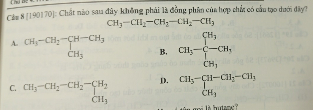 [190170]: Chất nào sau đây không phải là đồng phân của hợp chất có cấu tạo dưới đây?
CH_3-CH_2-CH_2-CH_2-CH_3
A. beginarrayr CH_3-CH_2-CH-CH_3 CH_3endarray
B. CH_3-beginarrayl CH_3 C-CH_3 CH_3endarray.
C. beginarrayr CH_3-CH_2-CH_2-CH_2 CH_3endarray
D. beginarrayr CH_3-CH-CH_2-CH_3 CH_3endarray
à go i l à butane?