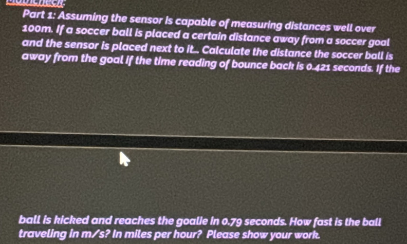 Assuming the sensor is capable of measuring distances well over
100m. If a soccer ball is placed a certain distance away from a soccer goal 
and the sensor is placed next to it. Calculate the distance the soccer ball is 
away from the goal if the time reading of bounce back is 0.421 seconds. If the 
ball is kicked and reaches the goalie in 0.79 seconds. How fast is the ball 
traveling in m/s? In miles per hour? Please show your work.