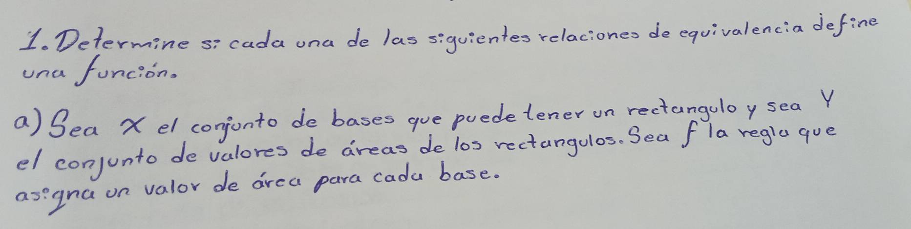 Determine si cada una de las siquientes relaciones de equivalencia define 
una funcion. 
a) Sea X el conjonto de bases gue puedetener on rectangoloy sea Y
el conjunto devalores de areas de l0s rectangulos. Sea fla regla que 
asegna on valor de area para cada base.