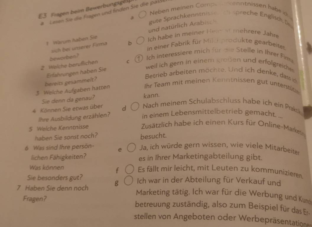 E3 Fragen beim Bewerbungsgel 
Neben meinen Compe kenntnissen habeid 
Lesen Sie die Fragen und finden Sie die passe 
a gute Sprachkenntnissen ch spreche Englisch, Da 
1 Warum haben Sie und natürlich Arabisch 
Ich habe in meiner Hei at mehrere Jahre 
in einer Fabrik für Milchprodukte gearbeitet. 
sich bei unserer Firma b 
beworben? 
2 Welche beruflichen C ① Ich interessiere mich für die Stelle in Ihrer Firma 
Erfahrungen haben Sie 
weil ich gern in einem großen und erfolgreichen 
bereits gesammelt? 
Betrieb arbeiten möchte. Und ich denke, dass c 
3 Welche Aufgaben hatten 
Ihr Team mit meinen Kenntnissen gut unterstütze 
Sie denn da genau? kann. 
4 Können Sie etwas über d 
Nach meinem Schulabschluss habe ich ein Prakt 
Ihre Ausbildung erzählen? 
in einem Lebensmittelbetrieb gemacht. ... 
5 Welche Kenntnisse 
Zusätzlich habe ich einen Kurs für Online-Marketi 
haben Sie sonst noch? besucht.
6 Was sind Ihre persön- e Ja, ich würde gern wissen, wie viele Mitarbeiter 
lichen Fähigkeiten? es in Ihrer Marketingabteilung gibt. 
f 
Was können Es fällt mir leicht, mit Leuten zu kommunizieren 
Sie besonders gut? 
7 Haben Sie denn noch g Ich war in der Abteilung für Verkauf und 
Marketing tätig. Ich war für die Werbung und Kund 
Fragen? betreuung zuständig, also zum Beispie für das Er 
stellen von Angeboten oder Werbepräsentatione