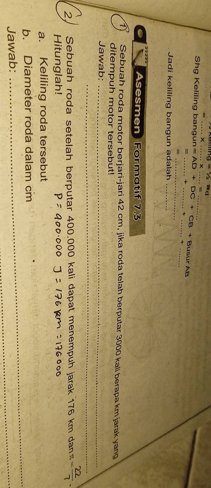 =1/2π d
_ 
_ 
_ = _ 
Shg Keliling bangun A=AD+DC+CB+B Busur AB 
= _x_ 
__ + 
_= 
Jadi keliling bangun adalah_ 
Asesmen Formatif 7.3
1 Sebuah roda motor berjari-jari 42 cm, jika roda telah berputar 3000 kali berapa km jarak yang 
ditempuh motor tersebut! 
Jawab:_ 
_ 
2. Sebuah roda setelah berputar 400.000 kali dapat menempuh jarak 176 km dan π = 22/7 . 
Hitunglah! 
a. Keliling roda tersebut 
b. Diameter roda dalam cm
Jawab: 
_ 
_