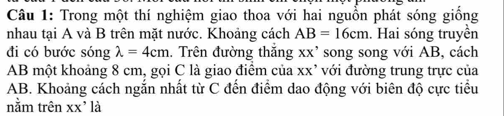 Trong một thí nghiệm giao thoa với hai nguồn phát sóng giống 
nhau tại A và B trên mặt nước. Khoảng cách AB=16cm. Hai sóng truyền 
đi có bước sóng lambda =4cm. Trên đường thắng xx' song song với AB, cách
AB một khoảng 8 cm, gọi C là giao điểm của xx’ với đường trung trực của
AB. Khoảng cách ngắn nhất từ C đến điểm dao động với biên độ cực tiểu 
nằm trên XX * là