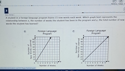 A student in a foreign language program learns 15 new words each week. Which graph best represents the 
relationship between x, the number of weeks the student has been in the program and y, the total number of new 
words the student has learned? 
Foreign Language Program Foreign Language Program 
Number of Weeks
Mnts co =student core/V22T/Pageu/Tetlhe = Number of Weeks