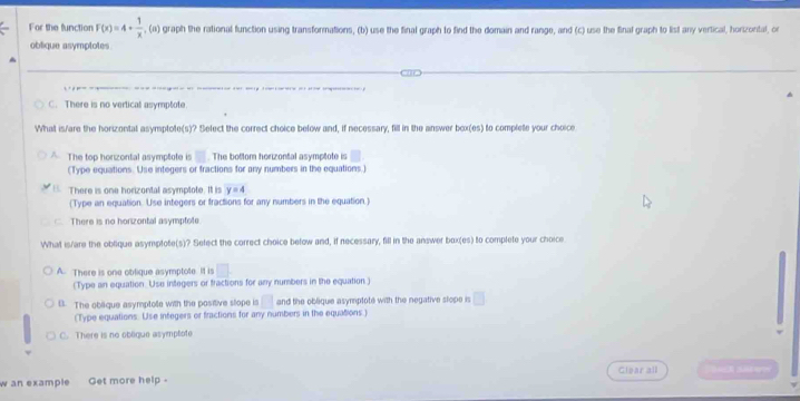 For the function F(x)=4+ 1/x  , (a) graph the rational function using transformations, (b) use the final graph to find the domain and range, and (c) use the final graph to list any vertical, horizontal, or
oblique asymplotes
C. There is no vertical asymptote
What is/are the horizontal asymptote(s)? Select the correct choice below and, if necessary, fill in the answer box(es) to complete your choice
The top honizontal asymptote is □. The bottom horizontal asymptote is □
(Type equations. Use integers or fractions for any numbers in the equations.)
There is one horizontal asymptote. It is y=4
(Type an equation. Use integers or fractions for any numbers in the equation.)
There is no horizontal asymptote
What is/are the oblique asymplote(s)? Sefect the correct choice below and, if necessary, fill in the answer box(es) to complete your choice
A. There is one oblique asymptote. It is □. 
(Type an equation. Use integers or tractions for any numbers in the equation)
B. The oblique asymptote with the positive stope is □ and the oblique asymptote with the negative slope is □ 
(Type equations. Use integers or fractions for any numbers in the equations.)
There is no oblique asymptote
Clear all
w an example Get more help -