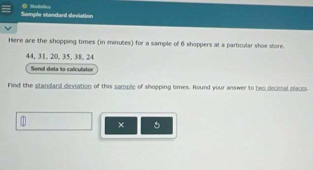 Statistics 
Sample standard deviation 
Here are the shopping times (in minutes) for a sample of 6 shoppers at a particular shoe store.
44, 31, 20, 35, 38, 24
Send data to calculator 
Find the standard deviation of this sample of shopping times. Round your answer to two decimal places. 
×