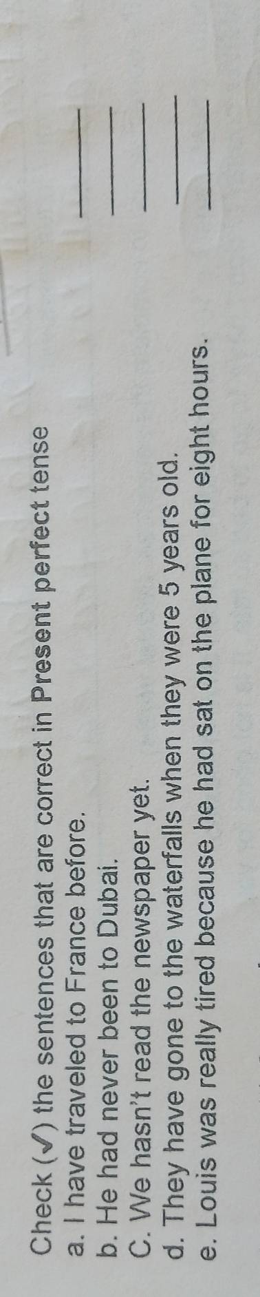 Check (√) the sentences that are correct in Present perfect tense 
a. I have traveled to France before. 
_ 
b. He had never been to Dubai. 
_ 
C. We hasn't read the newspaper yet. 
_ 
d. They have gone to the waterfalls when they were 5 years old. 
_ 
e. Louis was really tired because he had sat on the plane for eight hours. 
_