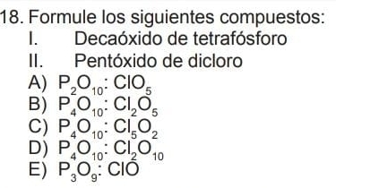 Formule los siguientes compuestos:
I. Decaóxido de tetrafósforo
II. Pentóxido de dicloro
A) P_2O_10:ClO_5
B) P_4O_10:Cl_2O_5
C) P_4O_10:Cl_5O_2
D) P_4O_10:Cl_2O_10
E) P_3O_9:ClO