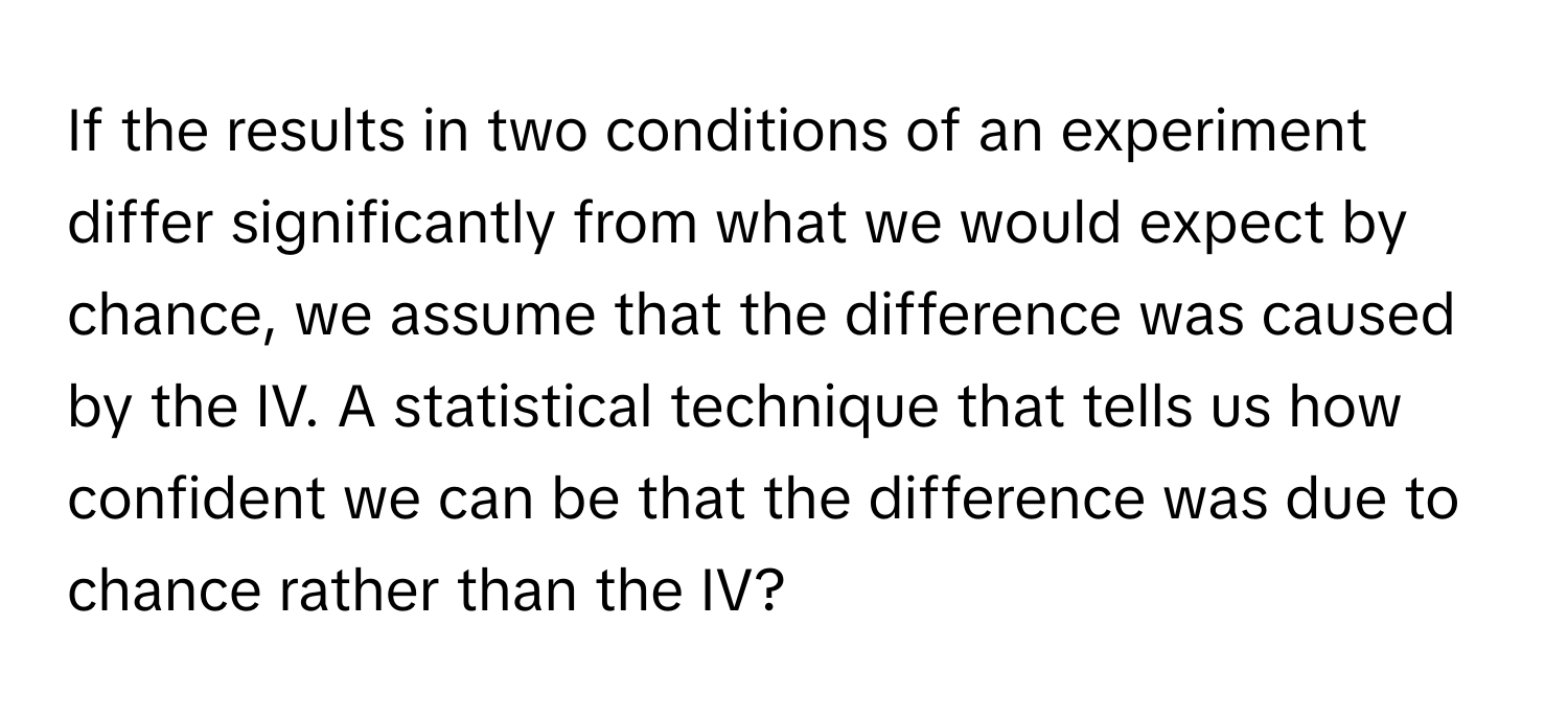 If the results in two conditions of an experiment differ significantly from what we would expect by chance, we assume that the difference was caused by the IV. A statistical technique that tells us how confident we can be that the difference was due to chance rather than the IV?