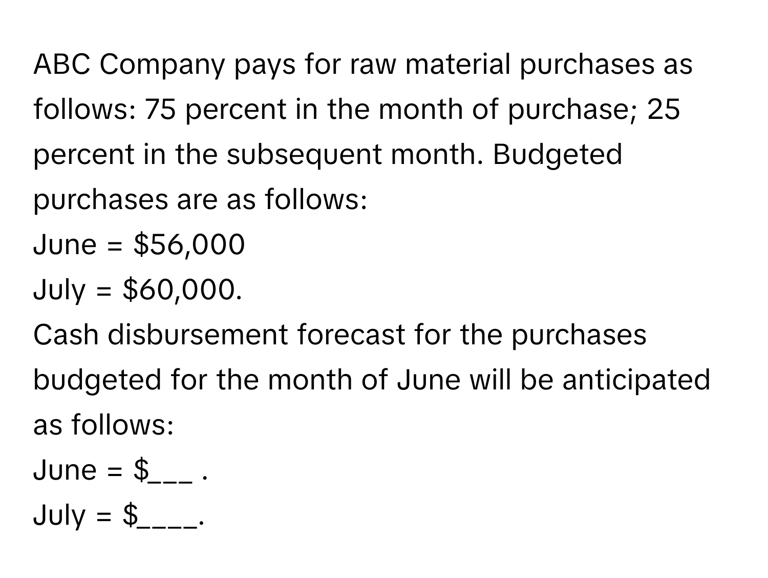 ABC Company pays for raw material purchases as follows: 75 percent in the month of purchase; 25 percent in the subsequent month. Budgeted purchases are as follows: 
June = $56,000
July = $60,000. 
Cash disbursement forecast for the purchases budgeted for the month of June will be anticipated as follows: 
June = $___ . 
July = $____.