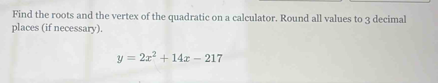 Find the roots and the vertex of the quadratic on a calculator. Round all values to 3 decimal 
places (if necessary).
y=2x^2+14x-217