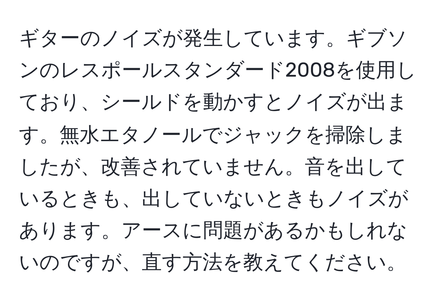 ギターのノイズが発生しています。ギブソンのレスポールスタンダード2008を使用しており、シールドを動かすとノイズが出ます。無水エタノールでジャックを掃除しましたが、改善されていません。音を出しているときも、出していないときもノイズがあります。アースに問題があるかもしれないのですが、直す方法を教えてください。