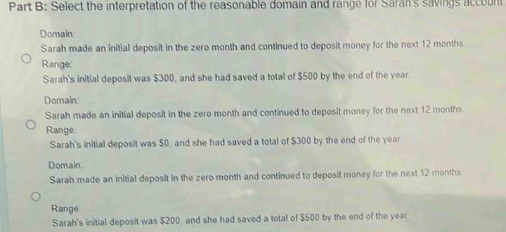 Select the interpretation of the reasonable domain and range for Saran's savings account
Domain
Sarah made an initial deposit in the zero month and continued to deposit money for the next 12 months
Range
Sarah's initial deposit was $300, and she had saved a total of $500 by the end of the year
Domain:
Sarah made an initial deposit in the zero month and continued to deposit money for the next 12 months
Range
Sarah's initial deposit was $0, and she had saved a total of $300 by the end of the year
Domain
Sarah made an initial deposit in the zero month and continued to deposit money for the next 12 months
Range
Sarah's initial deposit was $200, and she had saved a total of $500 by the end of the year.