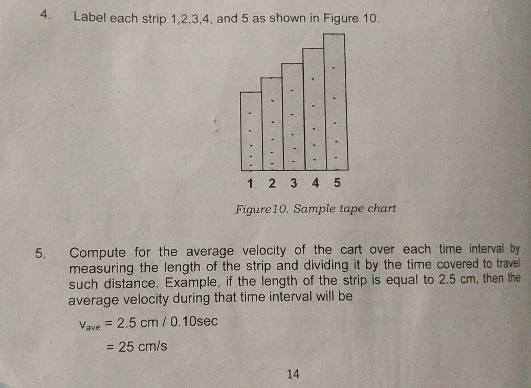 Label each strip 1, 2, 3, 4, and 5 as shown in Figure 10. 
Figure10. Sample tape chart 
5. Compute for the average velocity of the cart over each time interval by 
measuring the length of the strip and dividing it by the time covered to travel 
such distance. Example, if the length of the strip is equal to 2.5 cm, then the 
average velocity during that time interval will be
v_ave=2.5cm/0.10sec
=25cm/s
14