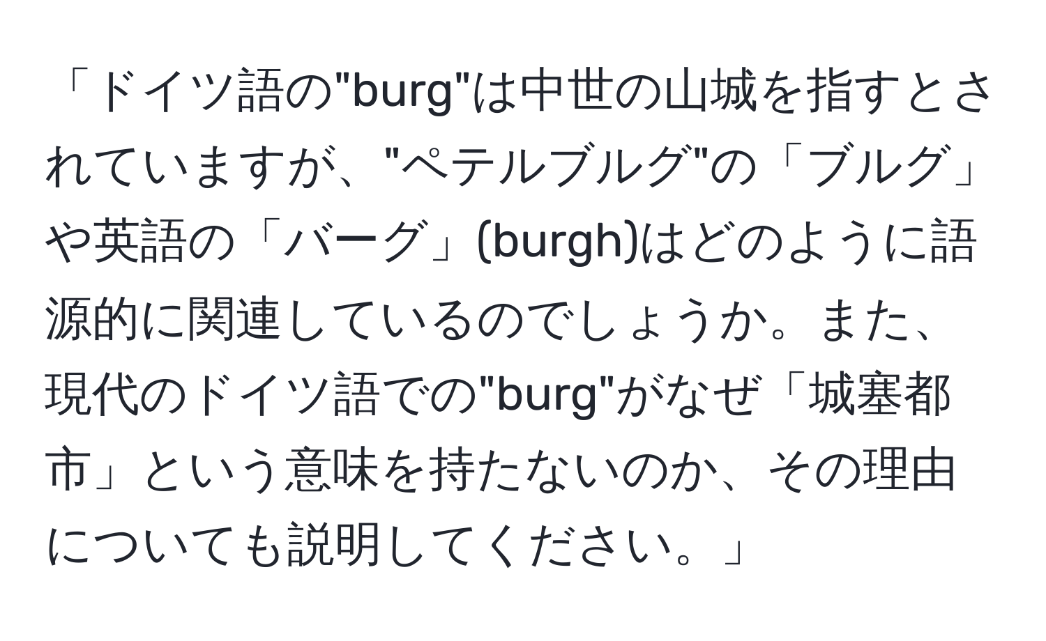 「ドイツ語の"burg"は中世の山城を指すとされていますが、"ペテルブルグ"の「ブルグ」や英語の「バーグ」(burgh)はどのように語源的に関連しているのでしょうか。また、現代のドイツ語での"burg"がなぜ「城塞都市」という意味を持たないのか、その理由についても説明してください。」