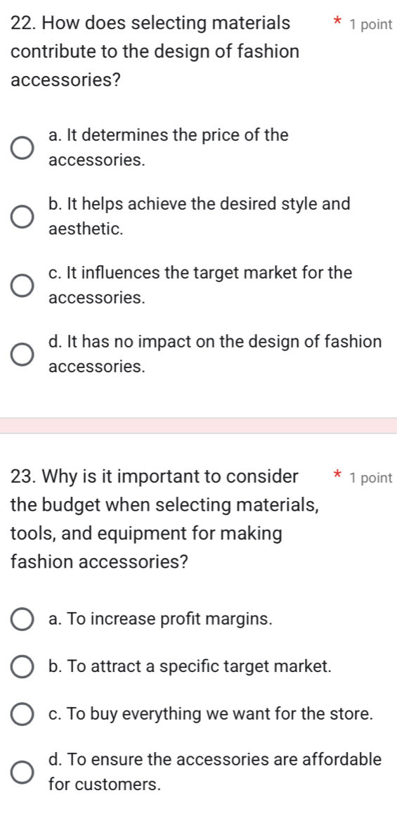 How does selecting materials 1 point
contribute to the design of fashion
accessories?
a. It determines the price of the
accessories.
b. It helps achieve the desired style and
aesthetic.
c. It influences the target market for the
accessories.
d. It has no impact on the design of fashion
accessories.
23. Why is it important to consider * 1 point
the budget when selecting materials,
tools, and equipment for making
fashion accessories?
a. To increase profit margins.
b. To attract a specific target market.
c. To buy everything we want for the store.
d. To ensure the accessories are affordable
for customers.