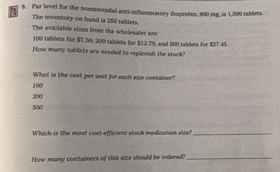 Par level for the nonsteroidal anti-inflammatory ibuprofen. 800 mg. is 1,500 tablets.
The inventory on hand is 250 tablets.
The available sizes from the wholesaler are:
100 tablets for $7.50; 200 tablets for $13.75; and 500 tablets for $27.45
How many tablets are needed to replenish the stock?
What is the cost per unit for each size container?
100
200
500
Which is the most cost-efficient stock medication size?_
How many containers of this size should be ordered?_