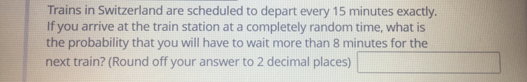 Trains in Switzerland are scheduled to depart every 15 minutes exactly.
If you arrive at the train station at a completely random time, what is
the probability that you will have to wait more than 8 minutes for the
next train? (Round off your answer to 2 decimal places)