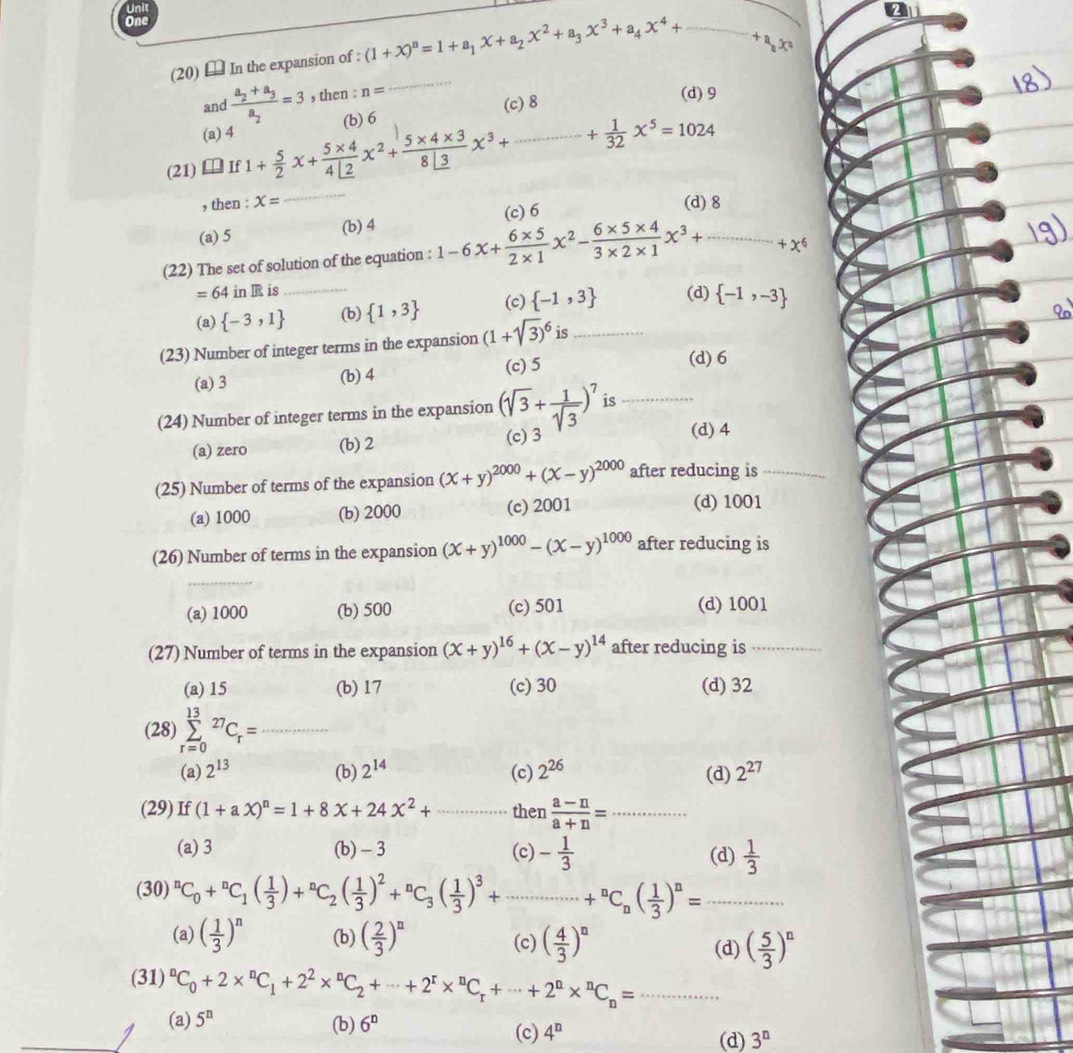 One
_
(20) € In the expansion of : (1+x)^n=1+a_1x+a_2x^2+a_3x^3+a_4x^4+... _...+ax^a
and frac a_2+a_3a_2=3 , then : n=
_
(c) 8
(d)9
(a) 4 (b) 6
_
(21) I  If 1+ 5/2 x+ (5* 4)/4L2 x^2+ (5* 4* 3)/8L3 x^3+·s ·s ·s + 1/32 x^5=1024
, then : x= (d) 8
(a) 5 (b) 4 (c) 6
(22) The set of solution of the equation : 1-6x+ (6* 5)/2* 1 x^2- (6* 5* 4)/3* 2* 1 x^3+ _ = +x^6
=64 in TS is_
(a)  -3,1 (b)  1,3 (c)  -1,3 (d)  -1,-3
(23) Number of integer terms in the expansion (1+sqrt(3))^6 is_
(c) 5 (d) 6
(a) 3 (b) 4
(24) Number of integer terms in the expansion (sqrt(3)+ 1/sqrt(3) )^7 is_
(a) zero (b) 2 (c)3 (d) 4
(25) Number of terms of the expansion (x+y)^2000+(x-y)^2000 after reducing is_
(a) 1000 (b) 2000 (c) 2001 (d) 1001
(26) Number of terms in the expansion (x+y)^1000-(x-y)^1000 after reducing is
(a) 1000 (b) 500 (c) 501 (d) 1001
(27) Number of terms in the expansion (x+y)^16+(x-y)^14 after reducing is_
(a) 15 (b)17 (c) 30 (d) 32
(28) sumlimits _(r=0)^(13)^27C_r= _
(a) 2^(13) (b) 2^(14) (c) 2^(26) (d) 2^(27)
(29) If (1+aX)^n=1+8X+24X^2+... then  (a-n)/a+n = _
(a) 3 (b) -3 (c) - 1/3  (d)  1/3 
_ (30)^nC_0+^nC_1( 1/3 )+^nC_2( 1/3 )^2+^nC_3( 1/3 )^3+·s ·s +^nC_n( 1/3 )^n=
(a) ( 1/3 )^n (b) ( 2/3 )^n (c) ( 4/3 )^n
(d) ( 5/3 )^n
_ (31)^nC_0+2*^nC_1+2^2*^nC_2+·s +2^r*^nC_r+·s +2^n*^nC_n=·s
(a) 5^n (b) 6^n
(c) 4^n (d) 3^n