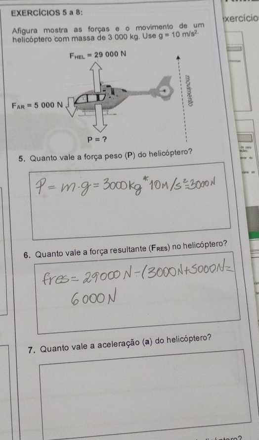 EXERCÍCIOS 5 a 8:
exercício
Afigura mostra as forças e o movimento de um
helicóptero com massa de 3 000 kg. Use g=10m/s^2
5. Quanto vale a força peso (P) do helicóptero?
6. Quanto vale a força resultante (Frεs) no helicóptero?
7. Quanto vale a aceleração (a) do helicóptero?