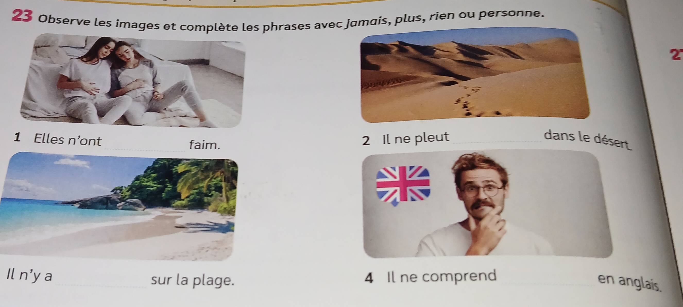 Observe les images et complète les phrases avecmais, plus, rien ou personne. 
2 
1 Elles n ont 2 Il ne pleut_ 
dans le désert 
faim. 
1ln' ya_ sur la plage. 4 Il ne comprend_ 
en anglais.