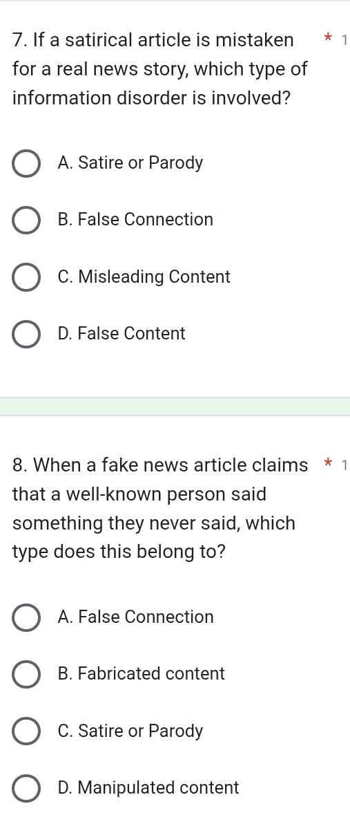 If a satirical article is mistaken * 1
for a real news story, which type of
information disorder is involved?
A. Satire or Parody
B. False Connection
C. Misleading Content
D. False Content
8. When a fake news article claims * 1
that a well-known person said
something they never said, which
type does this belong to?
A. False Connection
B. Fabricated content
C. Satire or Parody
D. Manipulated content