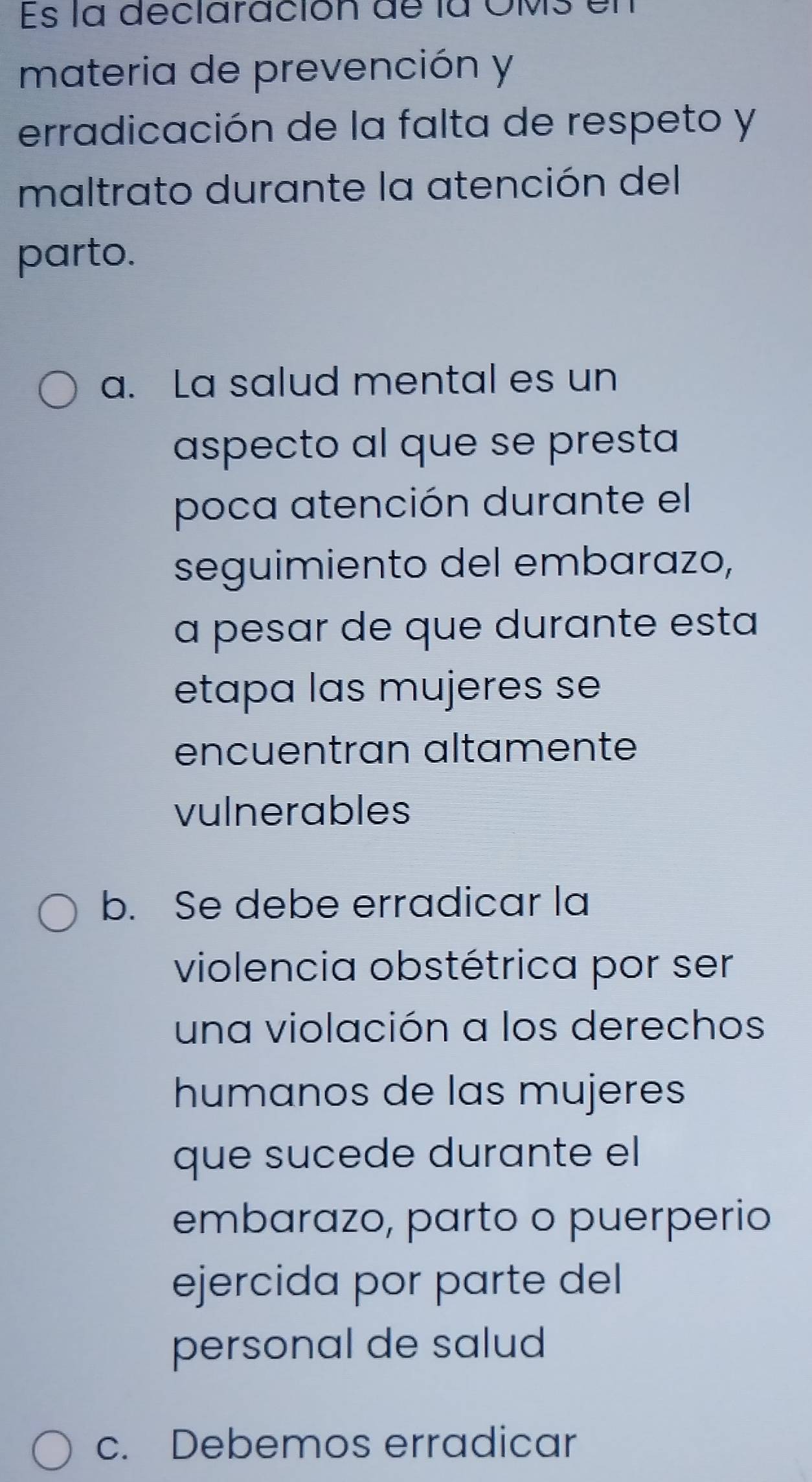 Es la declaración de la OMs en
materia de prevención y
erradicación de la falta de respeto y
maltrato durante la atención del
parto.
a. La salud mental es un
aspecto al que se presta
poca atención durante el
seguimiento del embarazo,
a pesar de que durante esta
etapa las mujeres se
encuentran altamente
vulnerables
b. Se debe erradicar la
violencia obstétrica por ser
una violación a los derechos
humanos de las mujeres
que sucede durante el
embarazo, parto o puerperio
ejercida por parte del
personal de salud
c. Debemos erradicar