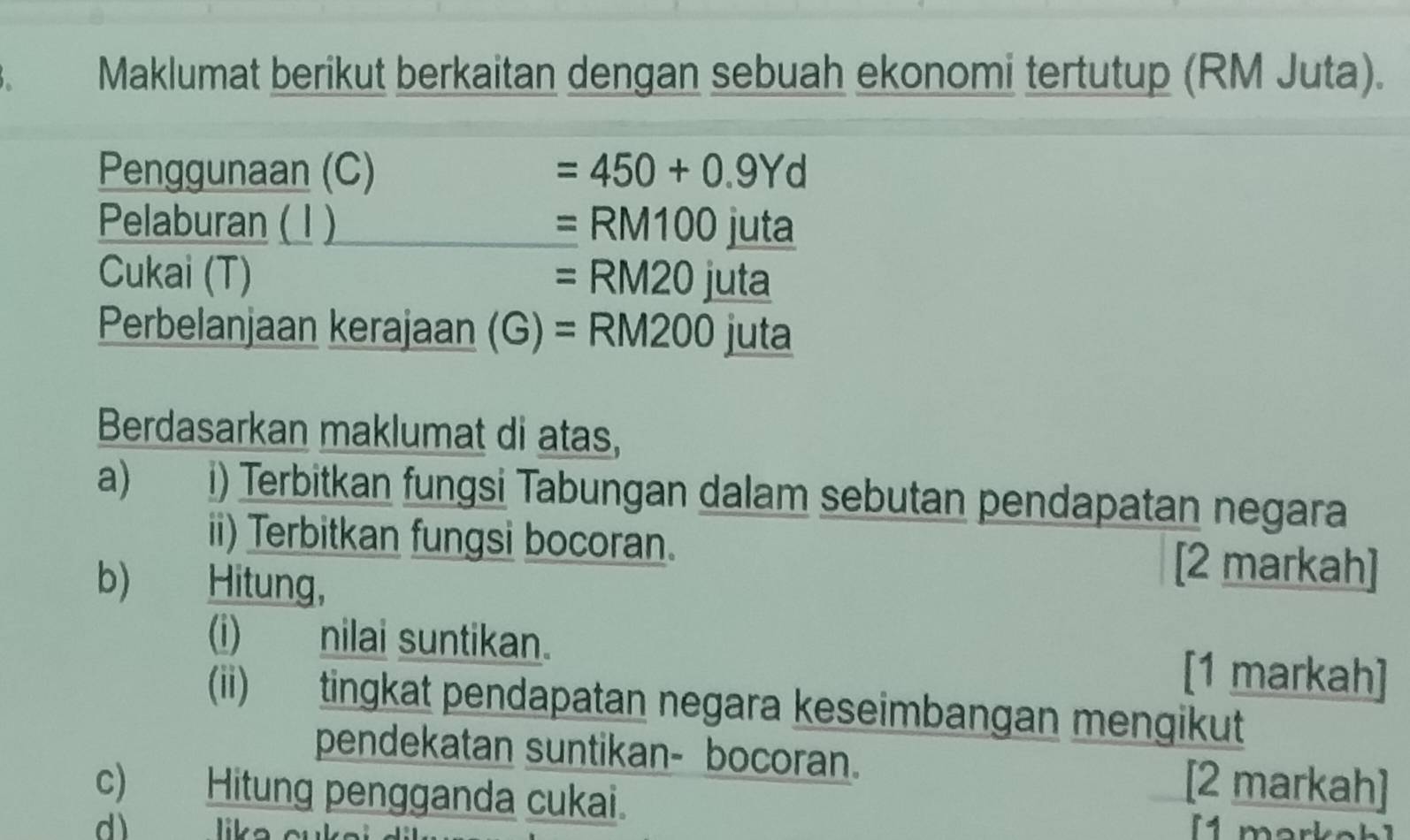 Maklumat berikut berkaitan dengan sebuah ekonomi tertutup (RM Juta). 
Penggunaan (C) =450+0.9Yd
Pelaburan ( 1 ) =RM100juta
Cukai (T) =RM20juta
Perbelanjaan kerajaan (G) =RM200 juta 
Berdasarkan maklumat di atas, 
a) i) Terbitkan fungsi Tabungan dalam sebutan pendapatan negara 
ii) Terbitkan fungsi bocoran. [2 markah] 
b) j g Hitung, 
(i) nilai suntikan. [1 markah] 
(ii) tingkat pendapatan negara keseimbangan mengikut 
pendekatan suntikan- bocoran. [2 markah] 
c) Hitung pengganda cukai. 
d) lika cu 
1 mark