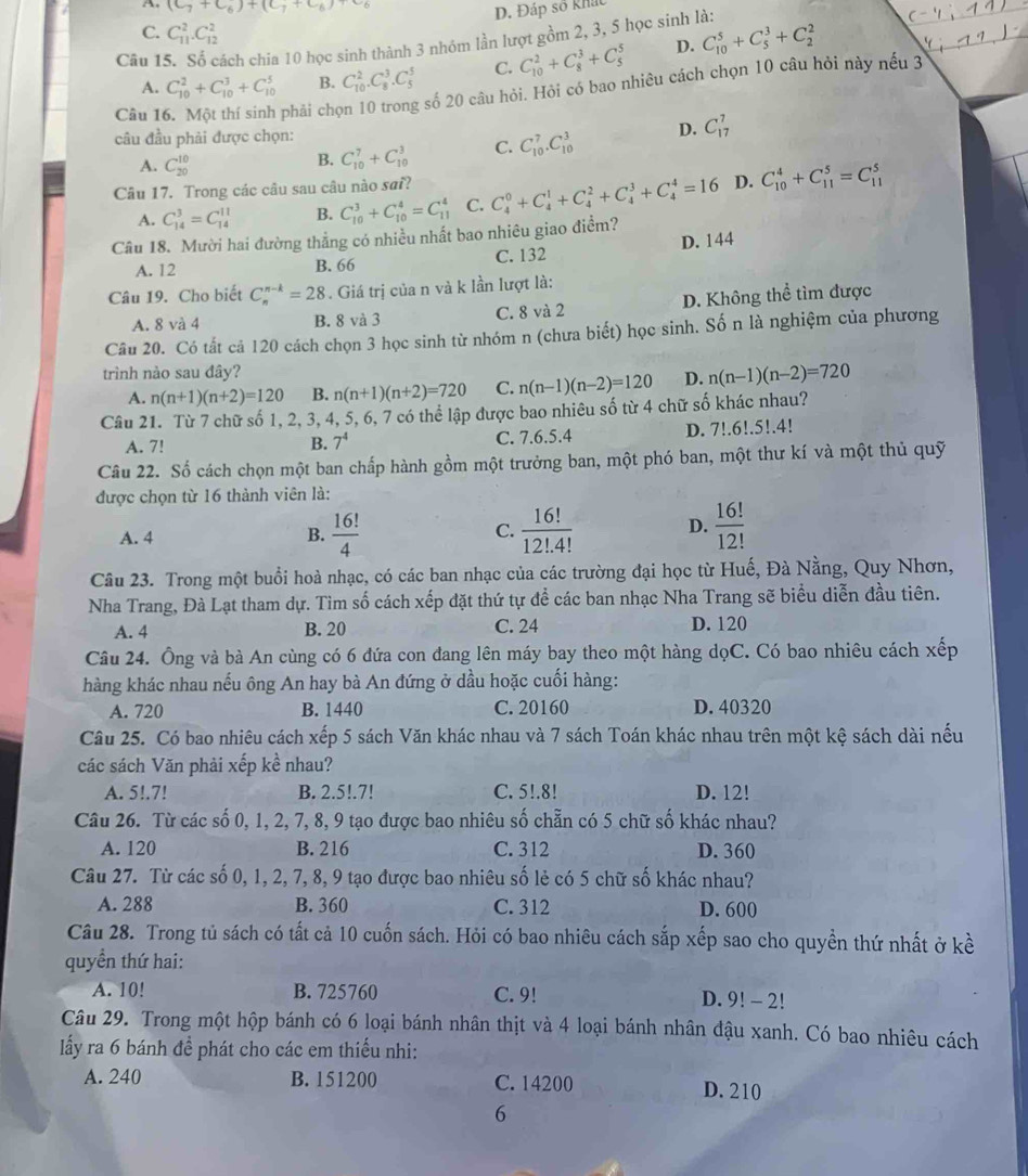 A. (C_7+C_6)+(C_7+C_6)
D. Đáp số khát
C. C_(11)^2.C_(12)^2
Câu 15. Số cách chia 10 học sinh thành 3 nhóm lần lượt gồm 2, 3, 5 học sinh là:
A. C_(10)^2+C_(10)^3+C_(10)^5 B. C_(10)^2.C_8^(3.C_5^5 C. C_(10)^2+C_8^3+C_5^5 D. C_(10)^5+C_5^3+C_2^2
Câu 1
phải chọn 10 trong số 20 câu hỏi. Hỏi có bao nhiêu cách chọn 10 câu hỏi này nếu 3
câu đầu phải được chọn: D. C_(17)^7
A. C_(20)^(10)
B. C_(10)^7+C_(10)^3 C. C_(10)^7.C_(10)^3
Câu 17. Trong các câu sau câu nào sai? C_4^0+C_4^1+C_4^2+C_4^3+C_4^4=16 D. C_(10)^4+C_(11)^5=C_(11)^5
A. C_(14)^3=C_(14)^(11) B. C_(10)^3+C_(10)^4=C_(11)^4 C.
Câu 18. Mười hai đường thẳng có nhiều nhất bao nhiêu giao điểm?
A. 12 B. 66 C. 132 D. 144
Câu 19. Cho biết C_n^(n-k)=28. Giá trị của n và k lần lượt là:
A. 8 và 4 B. 8 và 3 C. 8 và 2 D. Không thể tìm được
Câu 20. Có tất cả 120 cách chọn 3 học sinh từ nhóm n (chưa biết) học sinh. Số n là nghiệm của phương
trình nảo sau đây? D. n(n-1)(n-2)=720
A. n(n+1)(n+2)=120 B. n(n+1)(n+2)=720 C. n(n-1)(n-2)=120
Câu 21. Từ 7 chữ số 1, 2, 3, 4, 5, 6, 7 có thể lập được bao nhiêu số từ 4 chữ số khác nhau?
A. 7! B. 7^4) C. 7.6.5.4 D. 7!.6!.5!.4!
Câu 22. Số cách chọn một ban chấp hành gồm một trưởng ban, một phó ban, một thư kí và một thủ quỹ
được chọn từ 16 thành viên là:
A. 4 B.  16!/4  C.  16!/12!.4!  D.  16!/12! 
Câu 23. Trong một buổi hoà nhạc, có các ban nhạc của các trường đại học từ Huế, Đà Nằng, Quy Nhơn,
Nha Trang, Đà Lạt tham dự. Tìm số cách xếp đặt thứ tự đề các ban nhạc Nha Trang sẽ biểu diễn đầu tiên.
A. 4 B. 20 C. 24 D. 120
Câu 24. Ông và bà An cùng có 6 đứa con đang lên máy bay theo một hàng dọC. Có bao nhiêu cách xếp
hàng khác nhau nếu ông An hay bà An đứng ở dầu hoặc cuối hàng:
A. 720 B. 1440 C. 20160 D. 40320
Câu 25. Có bao nhiêu cách xếp 5 sách Văn khác nhau và 7 sách Toán khác nhau trên một kệ sách dài nếu
các sách Văn phải xếp kể nhau?
A. 5!.7! B. 2.5!.7! C. 5!.8! D. 12!
Câu 26. Từ các số 0, 1, 2, 7, 8, 9 tạo được bao nhiêu số chẵn có 5 chữ số khác nhau?
A. 120 B. 216 C. 312 D. 360
Câu 27. Từ các số 0, 1, 2, 7, 8, 9 tạo được bao nhiêu số lẻ có 5 chữ số khác nhau?
A. 288 B. 360 C. 312 D. 600
Câu 28. Trong tủ sách có tất cả 10 cuốn sách. Hỏi có bao nhiêu cách sắp xếp sao cho quyền thứ nhất ở kề
quyền thứ hai:
A. 10! B. 725760 C. 9! D. 9! - 2!
Câu 29. Trong một hộp bánh có 6 loại bánh nhân thịt và 4 loại bánh nhân đậu xanh. Có bao nhiêu cách
lấy ra 6 bánh để phát cho các em thiếu nhi:
A. 240 B. 151200 C. 14200 D. 210
6