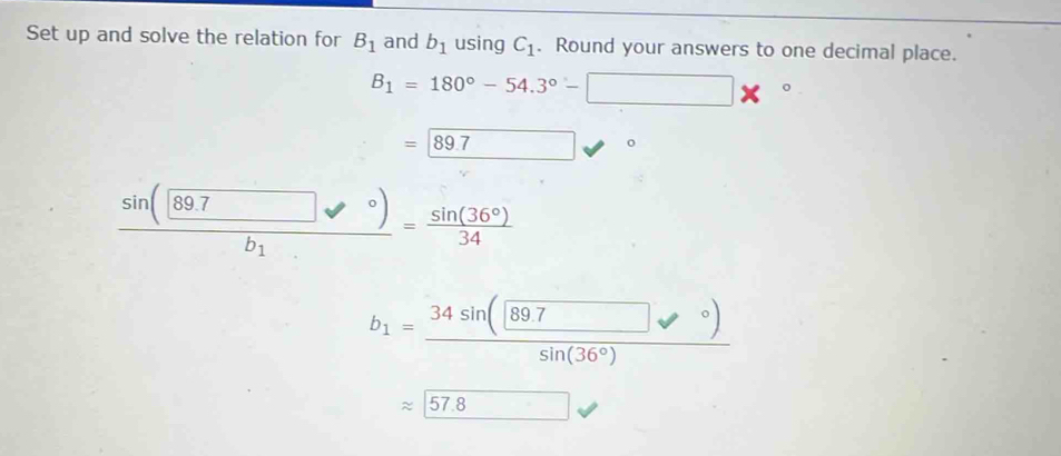 Set up and solve the relation for B_1 and b_1 using C_1. Round your answers to one decimal place.
B_1=180°-54.3°-□ *°
= 89.7 ^circ ^circ 
sin ((89.7)° = sin (36°)/34 
b_1
b_1=frac (34sin (897□ )^(sin (36°))
approx 57.8