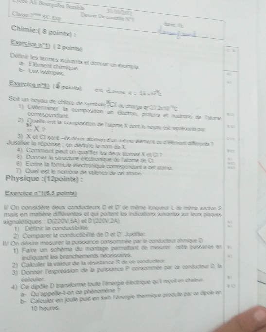 Llcée Ali Bourguiba Bembia S    
Classe:2°'''' SC.Exy Deveir De cnblle N°T ham 
Chimie:( 8 points) :
Exercice n°1) ( 2 paints)
3
Définir les termes suivants et donner un example.
a- Elément chimique.
b- Les isolopes.
Exercice n°1) ( É points)
Soit un noyau de chîore de symbole de charge q=27 2x10
1) Déterminer la composition en électon, protors et reultors de l'alome
correspondant.
2) Quelle est la composition de l'atome X dont le noyau est représantté par
x
Cs
3) X et CI sont -ils deux atomes d'un même éêment ou d'élément diférents ?
Justifier la réponse ; en déduire le nom de X.
4) Comment peut on qualifer les deux atomes X et Cl  ?
5) Donner la structure électronique de l'atome de Cl.
6) Ecrire la formule électronique comespondant a cet atome. 325
7) Quel est le nombre de valence de cet atome.
Physique :(12points) :
Exercice n°1(6,5 points)
I/ On considère deux conducteurs D et D' de même longueur L de même section S
mais en matière différentes et qui portent les indications suivantes sur leurs plaques
signalétiques : D(220V,5A) et D'(220V,2A).
1)  Définir la conductibilité :
2) Comparer la conductibilité de D et D'. Justiffer
I/ On désire mesurer la puissance consommée par le conducteur chmique D
1) Faire un schéma du montage permetfant de mesurer cette puissance en
indiquant les branchements nécessaires. 31
2) Calculer la valeur de la résistance R de ce conducteur.
3) Donner l'expression de la puissance P consommée par ce conducteur D, la
calculer.
4) Ce dipôle D transforme toute l'énergie électrique qu'il reçoit en chaleur. 81
a- Qu'appelle-t-on ce phénomène ?
b- Calculer en joule puis en kwh l'énergie thermique produite par ce dipole en
10 heures.