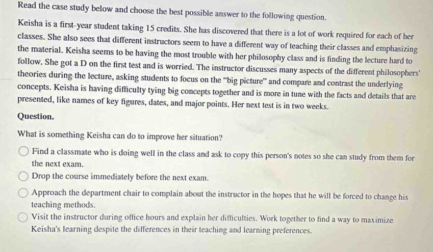 Read the case study below and choose the best possible answer to the following question.
Keisha is a first- year student taking 15 credits. She has discovered that there is a lot of work required for each of her
classes. She also sees that different instructors seem to have a different way of teaching their classes and emphasizing
the material. Keisha seems to be having the most trouble with her philosophy class and is finding the lecture hard to
follow. She got a D on the first test and is worried. The instructor discusses many aspects of the different philosophers'
theories during the lecture, asking students to focus on the “big picture” and compare and contrast the underlying
concepts. Keisha is having difficulty tying big concepts together and is more in tune with the facts and details that are
presented, like names of key figures, dates, and major points. Her next test is in two weeks.
Question.
What is something Keisha can do to improve her situation?
Find a classmate who is doing well in the class and ask to copy this person's notes so she can study from them for
the next exam.
Drop the course immediately before the next exam.
Approach the department chair to complain about the instructor in the hopes that he will be forced to change his
teaching methods.
Visit the instructor during office hours and explain her difficulties. Work together to find a way to maximize
Keisha's learning despite the differences in their teaching and learning preferences.