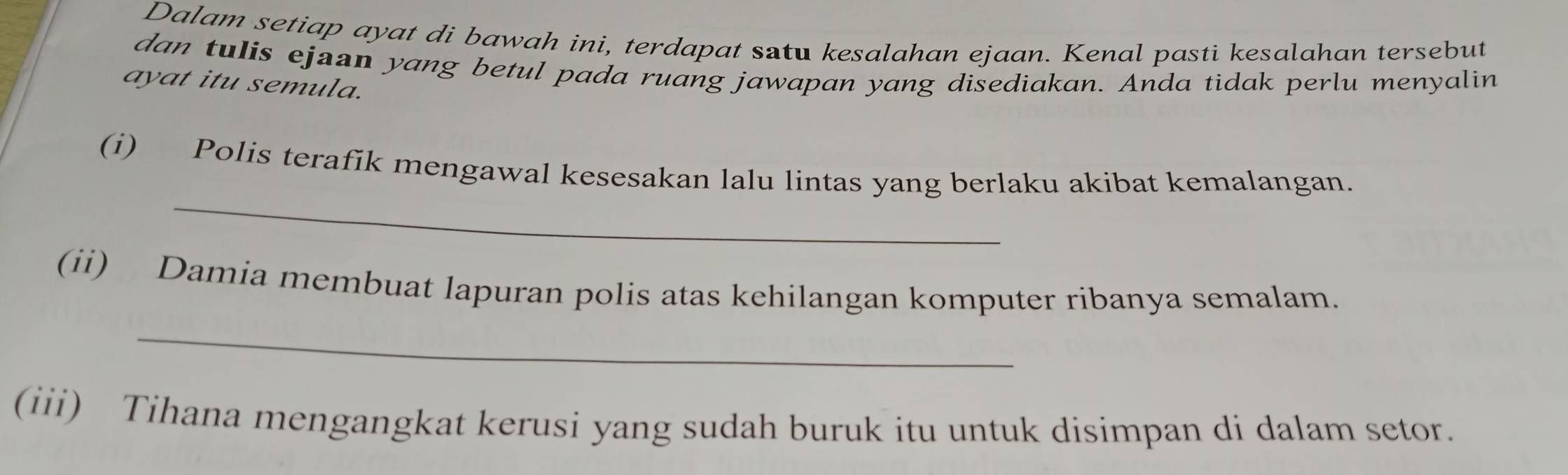 Dalam setiap ayat di bawah ini, terdapat satu kesalahan ejaan. Kenal pasti kesalahan tersebut 
dan tulis ejaan yang betul pada ruang jawapan yang disediakan. Anda tidak perlu menyalin 
ayat itu semula. 
_ 
(i) Polis terafik mengawal kesesakan lalu lintas yang berlaku akibat kemalangan. 
_ 
(ii) Damia membuat lapuran polis atas kehilangan komputer ribanya semalam. 
(iii) Tihana mengangkat kerusi yang sudah buruk itu untuk disimpan di dalam setor.