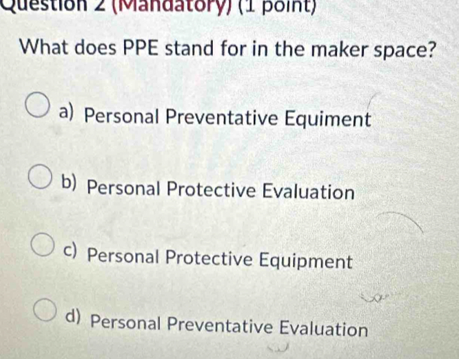 (Mandatory) (1 point)
What does PPE stand for in the maker space?
a) Personal Preventative Equiment
b) Personal Protective Evaluation
c) Personal Protective Equipment
d) Personal Preventative Evaluation