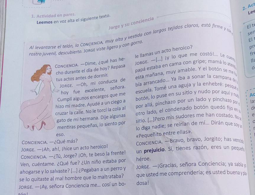 Act
Lee
1. Actividad en pares.
Leemos en voz alta el siguiente texto.
Jorge y su conciencia
El t
Al levantarse el telón, la ConcienciA, muy alta y vestida con largos tejidos claros, está firme y con
sen
El t
rostro juvenil, descubierto. JORGE viste ligero y con gorra.
le llamas un acto heroico?
pr
fre
ConciencIA. --Dime, ¿qué has he-  JorgE. [...] iy lo que me costó!... Le cuent; 1 
cho durante el día de hoy? Repasa papá estaba en cama con gripe; mamá lo atend;
tus actos antes de dormir. esta mañana, muy amable. Y el botón se me ha 。
JORGE. —Oh, mi conducta de  bía arrancado... Ya iba a sonar la campana de
hoy fue excelente, señora.
Cumplí algunos encargos que me escuela. Tomé una aguja y la enhebré: pesqué:
hizo mi madre. Ayudé a un ciego a botón, lo puse en su sitio y nudo por aquí y nuó, Ac
por allá, pinchazo por un lado y pinchazo por e la
cruzar la calle. No le torcí la cola al otro lado, el condenado botón quedó fijo en a d
gato de mi hermana. Dije algunas
mentiras pequeñas, lo siento por sitio. [...]Pero mis sudores me han costado. Nos e
C
lo diga nadie; se reirían de mí... Dirán que soy u
eso.
«Pequeñito entre ellas».
Conciencia. —¿Qué más?
JORGE. —¡Ah, ah!, ¡hice un acto heroico! ConcienciA. —Bravo, bravo, Jorgito; has vencid
COoncienciA. —¿Tú, Jorge? ¡Oh, te beso la frente! un prejuicio. Sí, tienes razón, eres un pequeño
Ven, cuéntame. ¿Qué fue? ¿Un niño estaba por héroe.
ahogarse y lo salvaste? [...] ¿Pegaban a un perro y JorgE. —¡Gracias, señora Conciencia; ya sabía y
se lo quitaste al mal hombre que lo maltrataba? que usted me comprendería; es usted buena y piz
JORGE. —¡Ay, señora Conciencia me... cosí un bo- dosa!