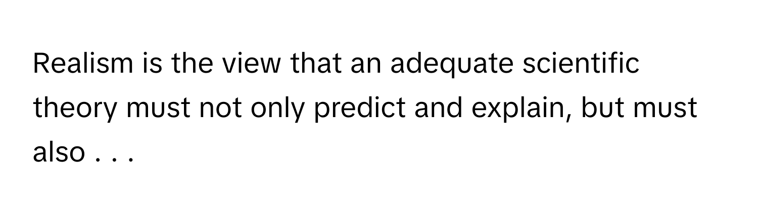 Realism is the view that an adequate scientific theory must not only predict and explain, but must also . . .