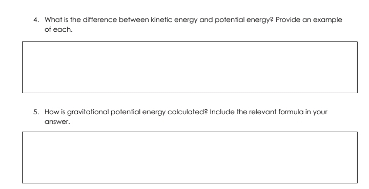 What is the difference between kinetic energy and potential energy? Provide an example 
of each. 
5. How is gravitational potential energy calculated? Include the relevant formula in your 
answer.