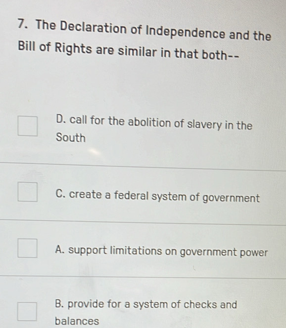 The Declaration of Independence and the
Bill of Rights are similar in that both--
D. call for the abolition of slavery in the
South
C. create a federal system of government
A. support limitations on government power
B. provide for a system of checks and
balances