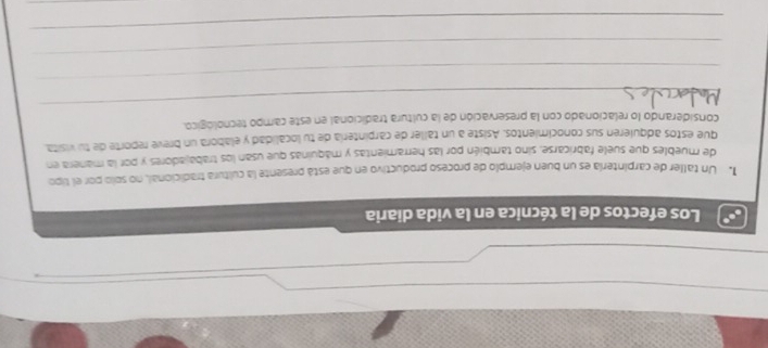 Los efectos de la técnica en la vida diaria 
1. Un taller de carpintería es un buen ejemplo de proceso productivo en que está presente la cultura tradicional, no solo por el lipo 
de muebles que suele fabricarse, sino también por las herramientas y máquinas que usan los trabajadores y por la manera en 
que estos adquierén sus conocimientos. Asiste a un taller de carpintería de tu localidad y elabora un breve reporte de tu visita 
_ 
considerando lo relacionado con la preservación de la cultura tradicional en este campo tecnológico. 
_ 
_ 
_