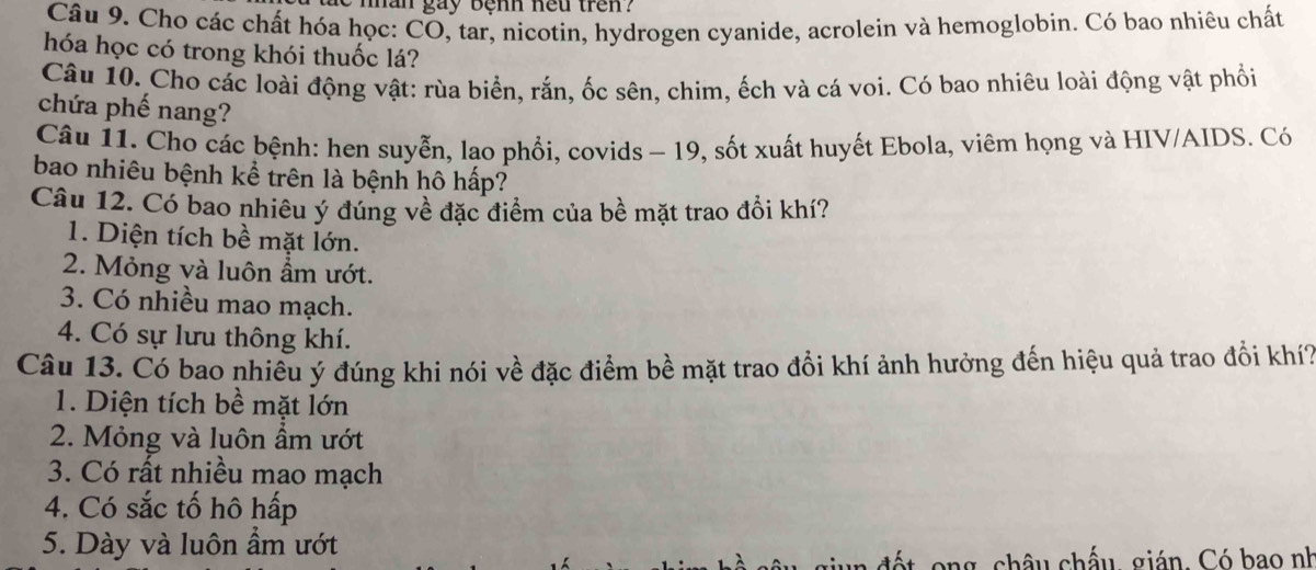 nhân gay bệnh heu tren ?
Câu 9. Cho các chất hóa học: CO, tar, nicotin, hydrogen cyanide, acrolein và hemoglobin. Có bao nhiêu chất
hóa học có trong khói thuốc lá?
Câu 10. Cho các loài động vật: rùa biển, rắn, ốc sên, chim, ếch và cá voi. Có bao nhiêu loài động vật phối
chứa phế nang?
Câu 11. Cho các bệnh: hen suyễn, lao phổi, covids - 19, sốt xuất huyết Ebola, viêm họng và HIV/AIDS. Có
bao nhiêu bệnh kể trên là bệnh hô hấp?
Câu 12. Có bao nhiêu ý đúng về đặc điểm của bề mặt trao đổi khí?
1. Diện tích bề mặt lớn.
2. Mỏng và luôn ẩm ướt.
3. Có nhiều mao mạch.
4. Có sự lưu thông khí.
Câu 13. Có bao nhiêu ý đúng khi nói về đặc điểm bề mặt trao đổi khí ảnh hưởng đến hiệu quả trao đổi khí
1. Diện tích bề mặt lớn
2. Mỏng và luôn ẩm ướt
3. Có rất nhiều mao mạch
4. Có sắc tố hô hấp
5. Dày và luôn ẩm ướt
châu chấu, gián. Có bao nh