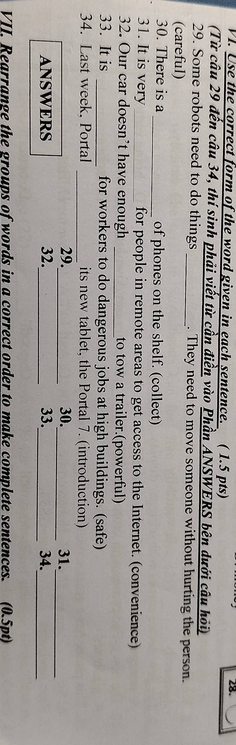 Use the correct form of the word given in each sentence. ( 1.5 pts) 
28. 
(Từ câu 29 đến câu 34, thí sinh phải viết từ cần điền vào Phần ANSWERS bên dưới câu hỏi) 
29. Some robots need to do things _. They need to move someone without hurting the person. 
(careful) 
30. There is a _of phones on the shelf. (collect) 
31. It is very _for people in remote areas to get access to the Internet. (convenience) 
32. Our car doesn't have enough _to tow a trailer.(powerful) 
33. It is _for workers to do dangerous jobs at high buildings. (safe) 
34. Last week, Portal _its new tablet, the Portal 7. (introduction) 
_ 
29._ 30._ 31. 
_ 
ANSWERS 32._ 33._ 34. 
VII. Rearrange the groups of words in a correct order to make complete sentences. (0.5pt)