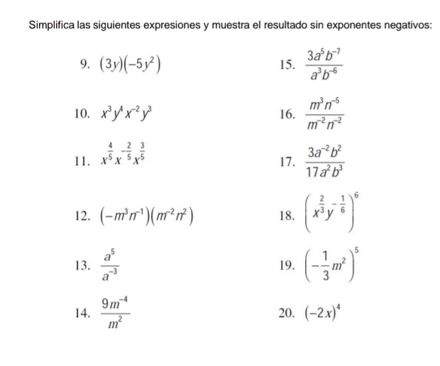 Simplifica las siguientes expresiones y muestra el resultado sin exponentes negativos: 
9. (3y)(-5y^2) 15.  (3a^5b^(-7))/a^3b^(-6) 
10. x^3y^4x^(-2)y^3 16.  (m^3n^(-5))/m^(-2)n^(-2) 
11. x^(frac 4)5x^(-frac 2)5x^(frac 3)5
17.  (3a^(-2)b^2)/17a^2b^3 
12. (-m^3n^(-1))(m^(-2)n^2) 18. (x^(frac 2)3y^(-frac 1)6)^6
13.  a^5/a^(-3)  19. (- 1/3 m^2)^5
14.  (9m^(-4))/m^2  20. (-2x)^4