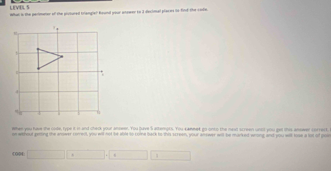 LEVEL 5 
What is the perimeter of the pictured triangle? Round your answer to 2 decimal places to find the code. 
When you have the code, type it in and check your answer. You have 5 attempts. You cannot go onto the next screen until you get this answer correct. 
on without getting the answer correct, you will not be able to come back to this screen, your answer will be marked wrong and you will lose a lot of poin 
CODE: 8 6 1