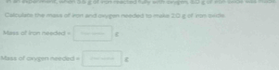 an experment, when a b t af ron reacted fullly with sween, 20 t of rom oude was mude 
Calculate the mass of iron and oxygen meeded to make 2:0 g off irm ovidle. 
Mass of iron needed =□ g
Mass of cirygen needed =□ g