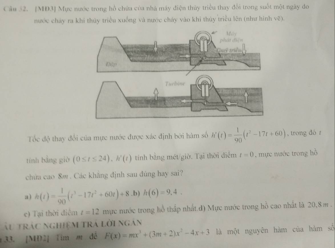 [MD3] Mực nước trong hồ chứa của nhà máy điện thủy triều thay đổi trong suốt một ngày do
nước chảy ra khi thủy triều xuống và nước chảy vào khi thủy triều lên (như hình voverline c )。
Tốc độ thay đổi của mực nước được xác định bởi hàm số h'(t)= 1/90 (t^2-17t+60) , trong dó t
tính bằng giờ (0≤ t≤ 24), h'(t) tính bằng mét/giờ. Tại thời điểm t=0 , mực nước trong hồ
chứa cao 8m. Các khăng định sau đúng hay sai?
a) h(t)= 1/90 (t^3-17t^2+60t)+8 .b) h(6)=9,4.
c) Tại thời điểm t=12 mực nước trong hồ thấp nhất.đ) Mực nước trong hồ cao nhất là 20,8m.
Ấu trác nghiệm trá lời ngán
133. [MD2] Tim m đễ F(x)=mx^3+(3m+2)x^2-4x+3 là một nguyên hàm của hàm số