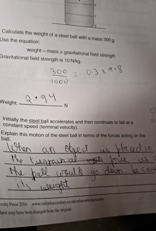 6 
7 
B 
Calculate the weight of a steel ball with a mass 300 g. 
Use the equation: 
weight = mass × gravitational field strength 
Gravitational field strength is 10 N/kg. 
Weight:_ 
N 
Initially the steel ball accelerates and then continues to fall at a 
constant speed (terminal velocity). 
Explain this motion of the steel ball in terms of the forces acting on the 
ball. 
_ 
_ 
_ 
_ 
_ 
ersity Press 2016 www.oxfordsecondary.co.uk/acknowledgements 
beet may have been changed from the original.