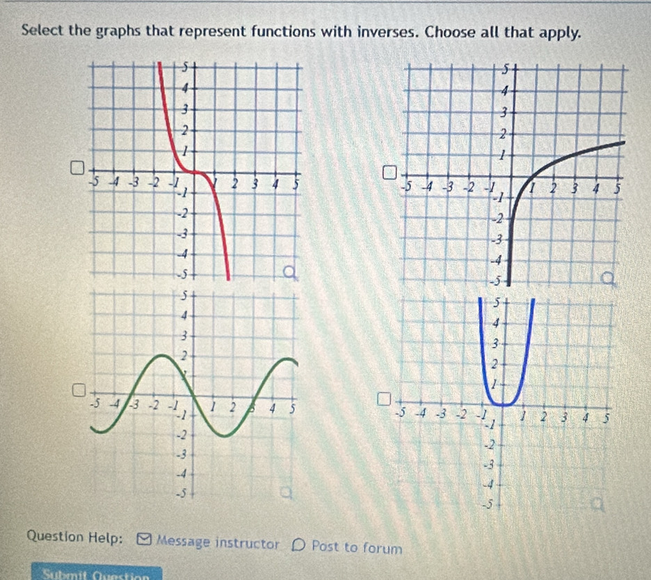 Select the graphs that represent functions with inverses. Choose all that apply. 


Question Help: Message instructor Post to forum 
Submit Question