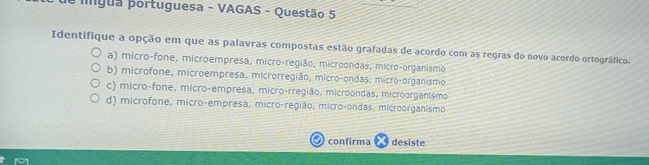 igua portuguesa - VAGAS - Questão 5
Identifique a opção em que as palavras compostas estão grafadas de acordo com as regras do novo acordo ortográfico.
a) micro-fone, microempresa, micro-região, microondas, micro-organismo
b) microfone, microempresa, microrregião, micro-ondas, micro-organismo
c) micro-fone, micro-empresa, micro-rregião, microondas, microorganismo
d) microfone, micro-empresa, micro-região, micro-ondas, microorganismo
confirma desiste